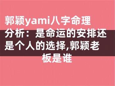郭颖yami八字命理分析:是命运的安排还是个人的选择,郭颖老板是谁