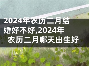 2024年农历二月结婚好不好,2024年农历二月哪天出生好
