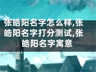 张皓阳名字怎么样,张皓阳名字打分测试,张皓阳名字寓意