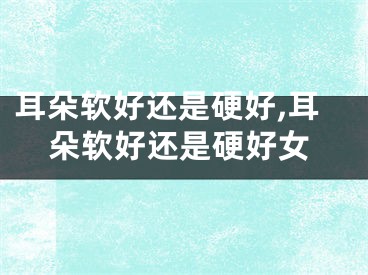 耳朵软好还是硬好,耳朵软好还是硬好女