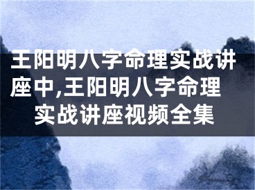 王阳明八字命理实战讲座中,王阳明八字命理实战讲座视频全集