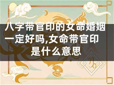 八字带官印的女命婚姻一定好吗,女命带官印是什么意思