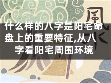 什么样的八字是阳宅命盘上的重要特征,从八字看阳宅周围环境