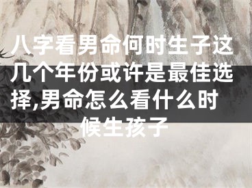 八字看男命何时生子这几个年份或许是最佳选择,男命怎么看什么时候生孩子