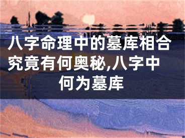 八字命理中的墓库相合究竟有何奥秘,八字中何为墓库