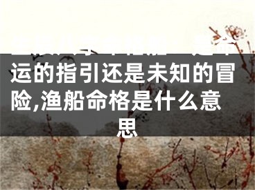 生辰八字命格船:是命运的指引还是未知的冒险,渔船命格是什么意思
