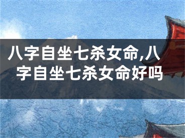 八字自坐七杀女命,八字自坐七杀女命好吗