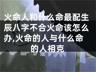 火命人和什么命最配生辰八字不合火命该怎么办,火命的人与什么命的人相克