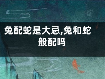 兔配蛇是大忌,兔和蛇般配吗