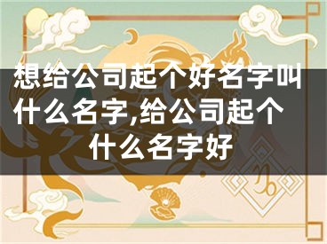 想给公司起个好名字叫什么名字,给公司起个什么名字好