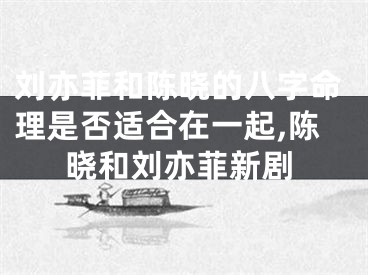 刘亦菲和陈晓的八字命理是否适合在一起,陈晓和刘亦菲新剧