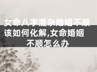女命八字混杂婚姻不顺该如何化解,女命婚姻不顺怎么办