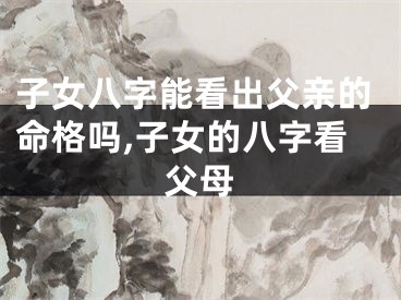 子女八字能看出父亲的命格吗,子女的八字看父母