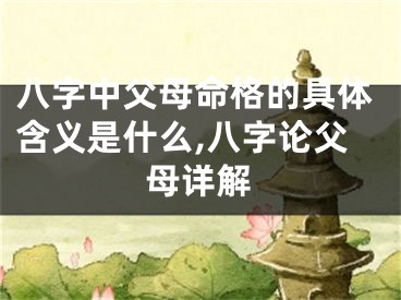 八字中父母命格的具体含义是什么,八字论父母详解