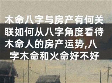 木命八字与房产有何关联如何从八字角度看待木命人的房产运势,八字木命和火命好不好