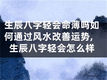 生辰八字轻会命薄吗如何通过风水改善运势,生辰八字轻会怎么样