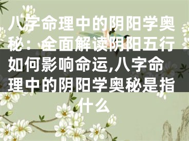 八字命理中的阴阳学奥秘：全面解读阴阳五行如何影响命运,八字命理中的阴阳学奥秘是指什么