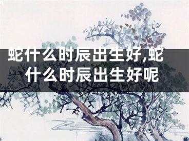 蛇什么时辰出生好,蛇什么时辰出生好呢