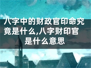 八字中的财政官印命究竟是什么,八字财印官是什么意思