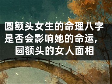 圆额头女生的命理八字是否会影响她的命运,圆额头的女人面相
