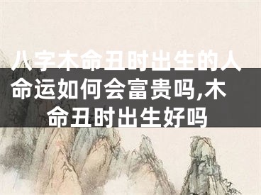 八字木命丑时出生的人命运如何会富贵吗,木命丑时出生好吗