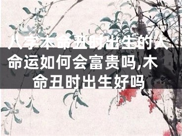 八字木命丑时出生的人命运如何会富贵吗,木命丑时出生好吗