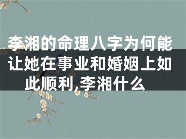 李湘的命理八字为何能让她在事业和婚姻上如此顺利,李湘什么