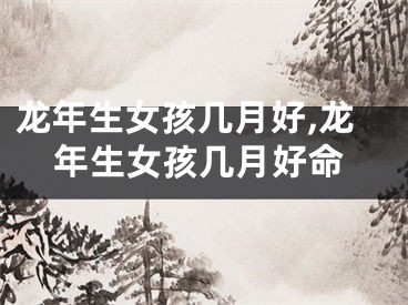 龙年生女孩几月好,龙年生女孩几月好命
