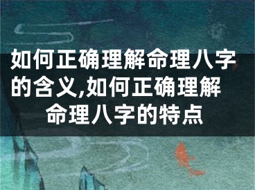 如何正确理解命理八字的含义,如何正确理解命理八字的特点