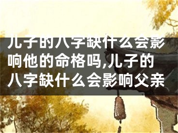 儿子的八字缺什么会影响他的命格吗,儿子的八字缺什么会影响父亲