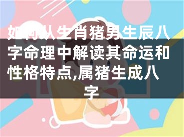 如何从生肖猪男生辰八字命理中解读其命运和性格特点,属猪生成八字