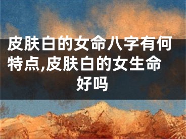 皮肤白的女命八字有何特点,皮肤白的女生命好吗