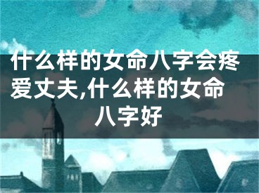 什么样的女命八字会疼爱丈夫,什么样的女命八字好