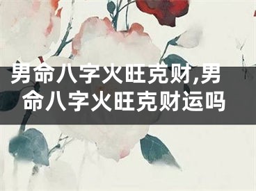 男命八字火旺克财,男命八字火旺克财运吗
