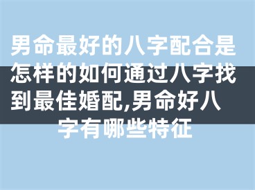 男命最好的八字配合是怎样的如何通过八字找到最佳婚配,男命好八字有哪些特征