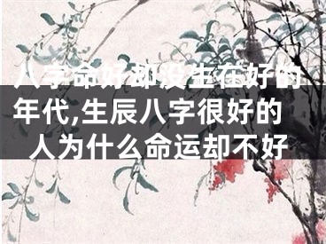 八字命好却没生在好的年代,生辰八字很好的人为什么命运却不好