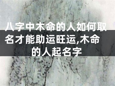 八字中木命的人如何取名才能助运旺运,木命的人起名字