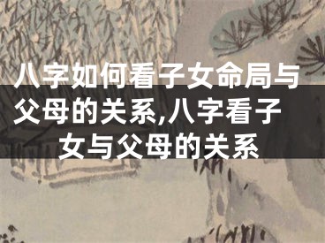 八字如何看子女命局与父母的关系,八字看子女与父母的关系