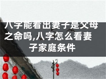 八字能看出妻子是父母之命吗,八字怎么看妻子家庭条件