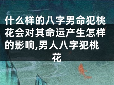 什么样的八字男命犯桃花会对其命运产生怎样的影响,男人八字犯桃花