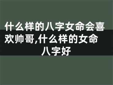 什么样的八字女命会喜欢帅哥,什么样的女命八字好