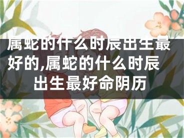 属蛇的什么时辰出生最好的,属蛇的什么时辰出生最好命阴历