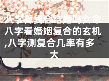 八字算复合结婚吗女命八字看婚姻复合的玄机,八字测复合几率有多大