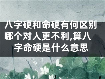 八字硬和命硬有何区别哪个对人更不利,算八字命硬是什么意思