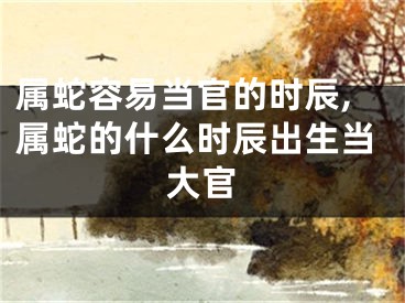 属蛇容易当官的时辰,属蛇的什么时辰出生当大官