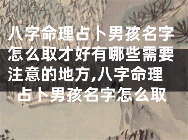 八字命理占卜男孩名字怎么取才好有哪些需要注意的地方,八字命理占卜男孩名字怎么取