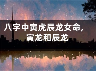 八字中寅虎辰龙女命,寅龙和辰龙