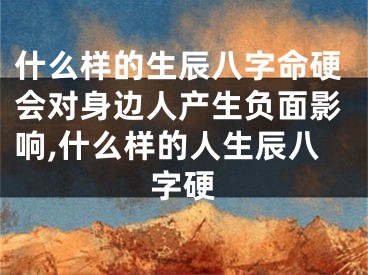 什么样的生辰八字命硬会对身边人产生负面影响,什么样的人生辰八字硬