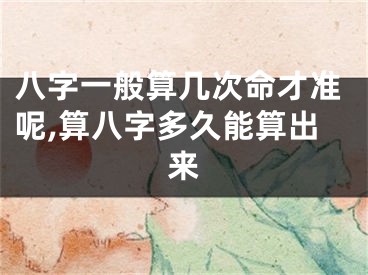 八字一般算几次命才准呢,算八字多久能算出来