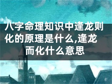 八字命理知识中逢龙则化的原理是什么,逢龙而化什么意思